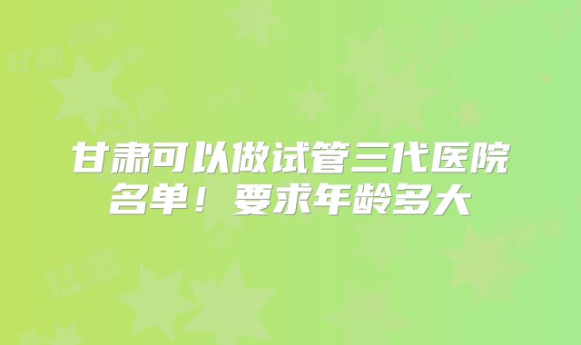 甘肃可以做试管三代医院名单！要求年龄多大