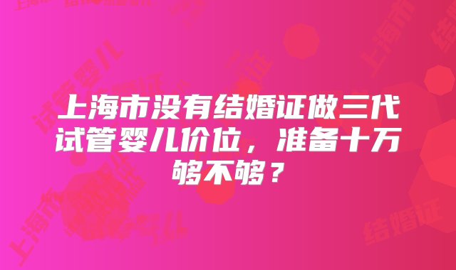 上海市没有结婚证做三代试管婴儿价位，准备十万够不够？