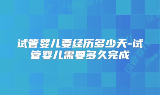 试管婴儿要经历多少天-试管婴儿需要多久完成