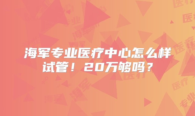 海军专业医疗中心怎么样试管！20万够吗？