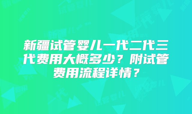 新疆试管婴儿一代二代三代费用大概多少？附试管费用流程详情？