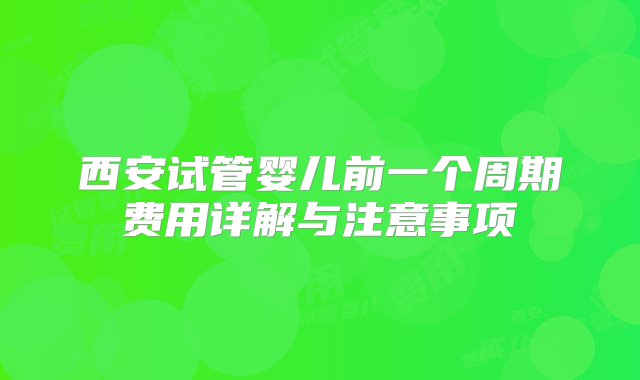 西安试管婴儿前一个周期费用详解与注意事项