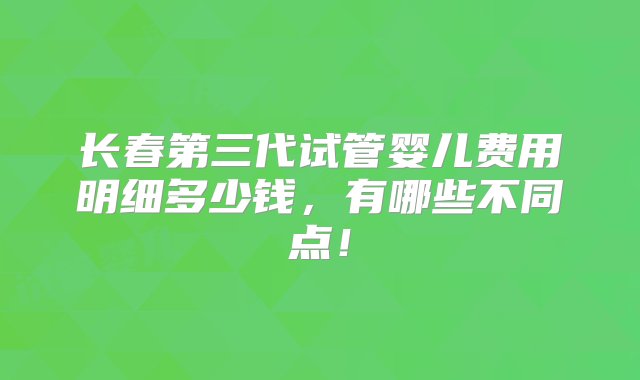 长春第三代试管婴儿费用明细多少钱，有哪些不同点！