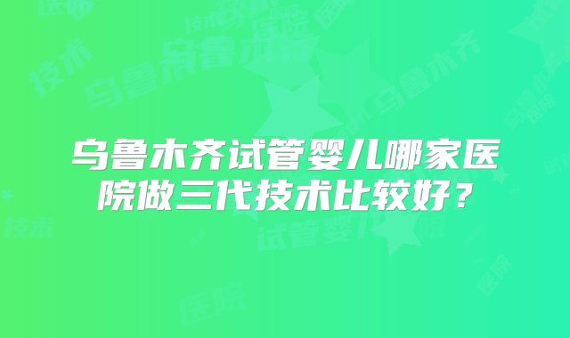 乌鲁木齐试管婴儿哪家医院做三代技术比较好？