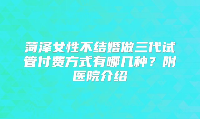 菏泽女性不结婚做三代试管付费方式有哪几种？附医院介绍