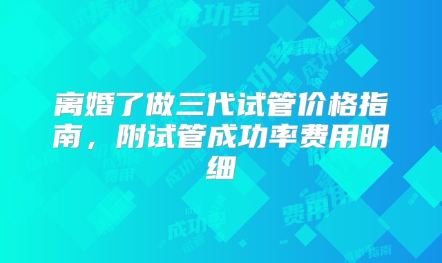 离婚了做三代试管价格指南，附试管成功率费用明细