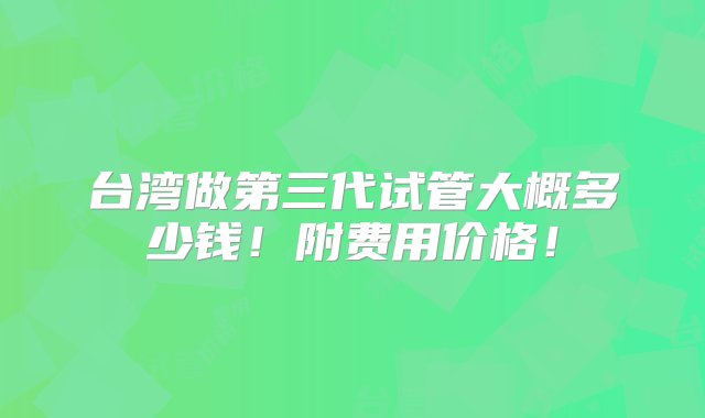 台湾做第三代试管大概多少钱！附费用价格！