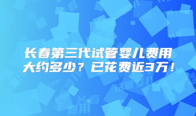 长春第三代试管婴儿费用大约多少？已花费近3万！