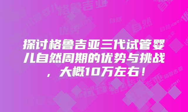 探讨格鲁吉亚三代试管婴儿自然周期的优势与挑战，大概10万左右！