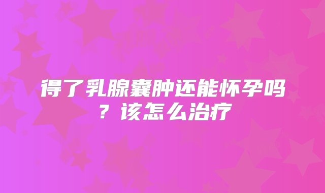 得了乳腺囊肿还能怀孕吗？该怎么治疗