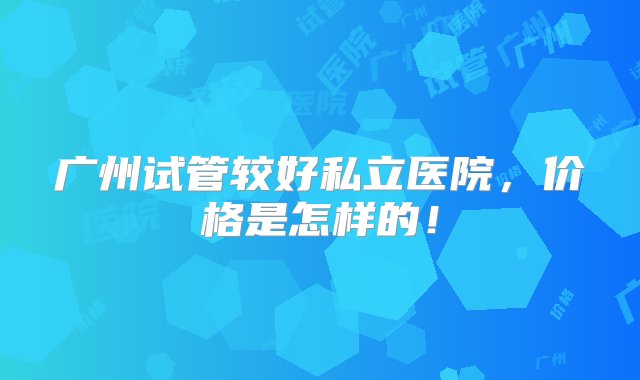 广州试管较好私立医院，价格是怎样的！