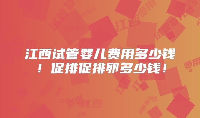 江西试管婴儿费用多少钱！促排促排卵多少钱！