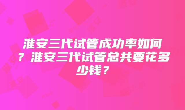 淮安三代试管成功率如何？淮安三代试管总共要花多少钱？