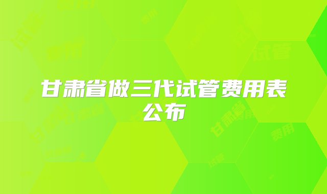 甘肃省做三代试管费用表公布