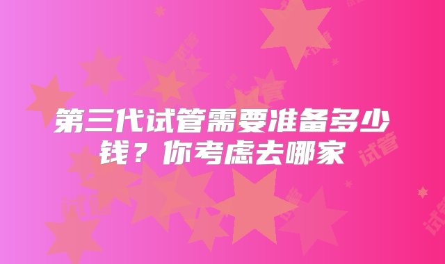 第三代试管需要准备多少钱？你考虑去哪家