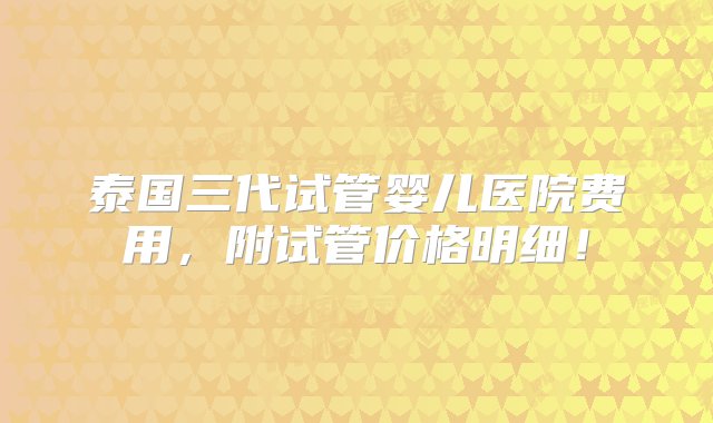 泰国三代试管婴儿医院费用，附试管价格明细！