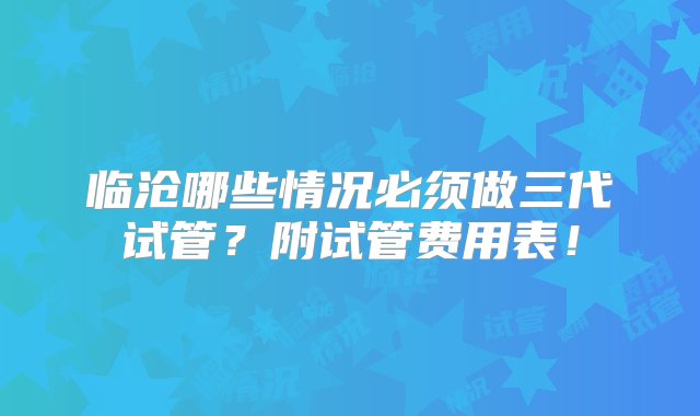 临沧哪些情况必须做三代试管？附试管费用表！