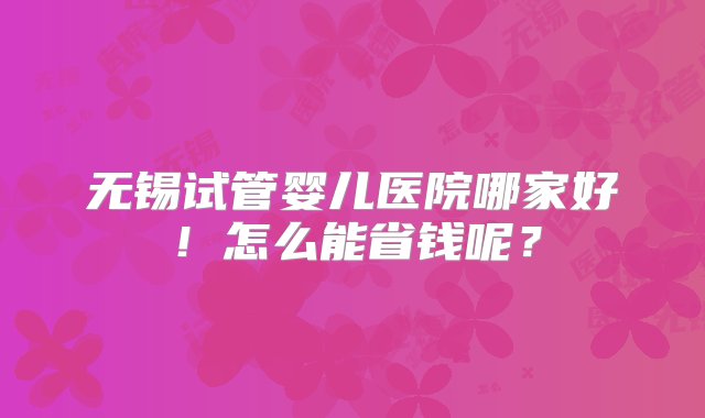 无锡试管婴儿医院哪家好！怎么能省钱呢？