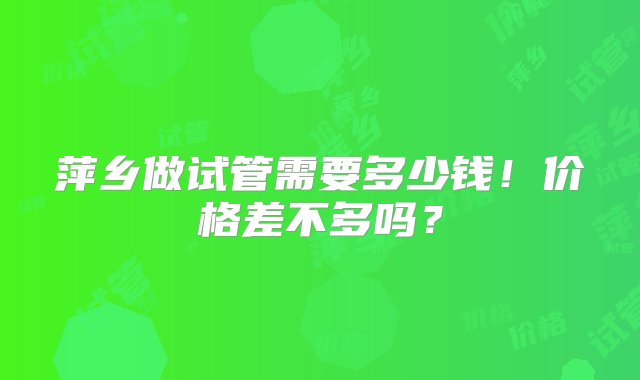 萍乡做试管需要多少钱！价格差不多吗？