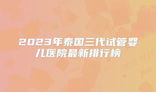 2023年泰国三代试管婴儿医院最新排行榜