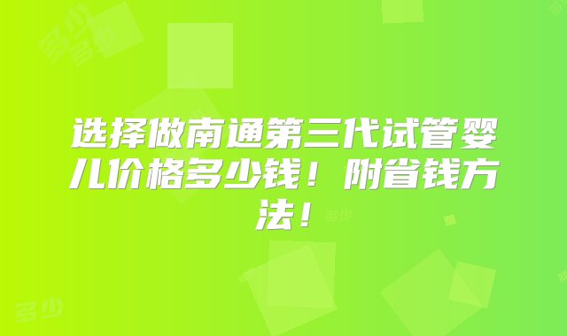 选择做南通第三代试管婴儿价格多少钱！附省钱方法！