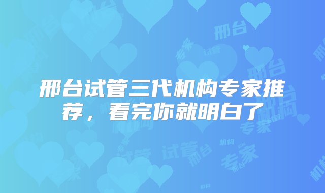 邢台试管三代机构专家推荐，看完你就明白了