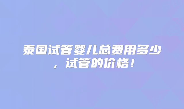 泰国试管婴儿总费用多少，试管的价格！