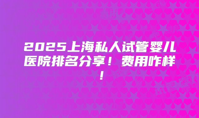 2025上海私人试管婴儿医院排名分享！费用咋样！