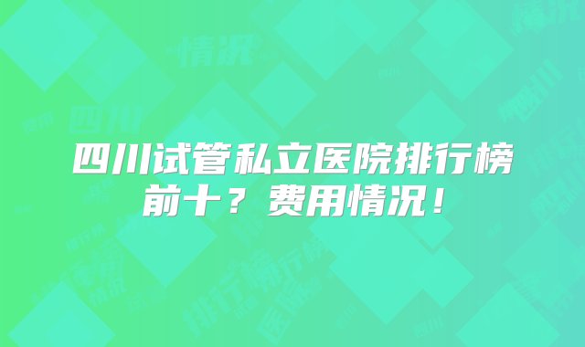 四川试管私立医院排行榜前十？费用情况！