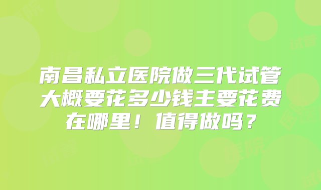 南昌私立医院做三代试管大概要花多少钱主要花费在哪里！值得做吗？