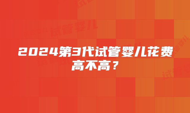 2024第3代试管婴儿花费高不高？