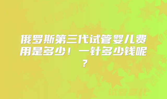 俄罗斯第三代试管婴儿费用是多少！一针多少钱呢？