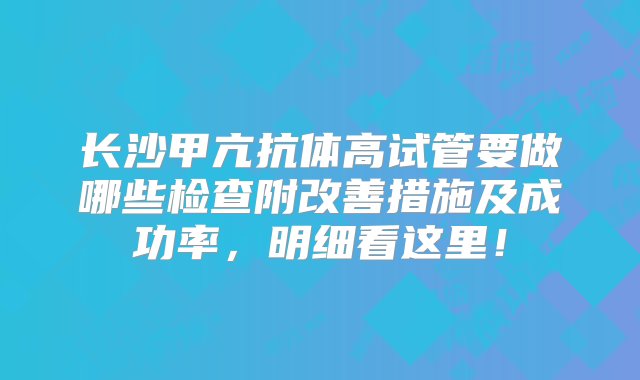 长沙甲亢抗体高试管要做哪些检查附改善措施及成功率，明细看这里！