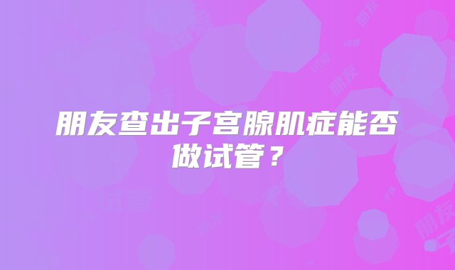 朋友查出子宫腺肌症能否做试管？