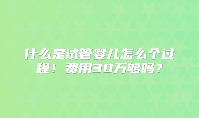 什么是试管婴儿怎么个过程！费用30万够吗？