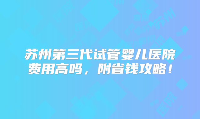 苏州第三代试管婴儿医院费用高吗，附省钱攻略！