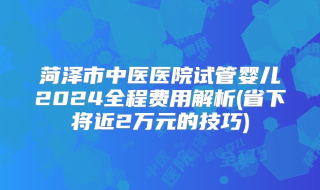 菏泽市中医医院试管婴儿2024全程费用解析(省下将近2万元的技巧)