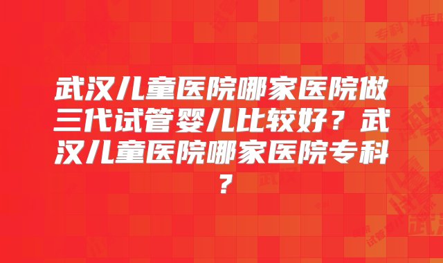 武汉儿童医院哪家医院做三代试管婴儿比较好？武汉儿童医院哪家医院专科？