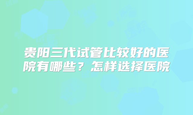 贵阳三代试管比较好的医院有哪些？怎样选择医院