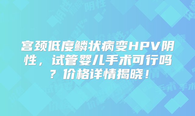 宫颈低度鳞状病变HPV阴性，试管婴儿手术可行吗？价格详情揭晓！