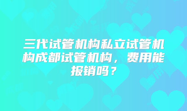 三代试管机构私立试管机构成都试管机构，费用能报销吗？