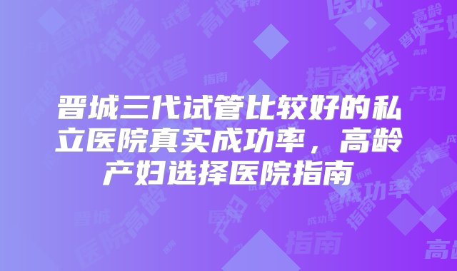 晋城三代试管比较好的私立医院真实成功率，高龄产妇选择医院指南