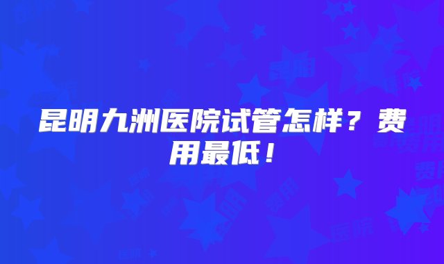 昆明九洲医院试管怎样？费用最低！