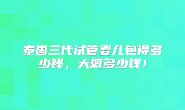 泰国三代试管婴儿包得多少钱，大概多少钱！