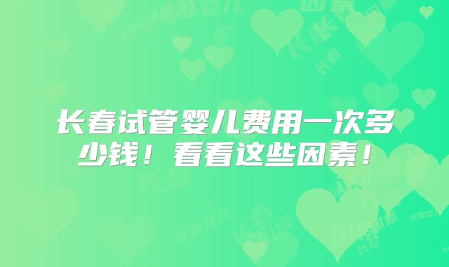 长春试管婴儿费用一次多少钱！看看这些因素！