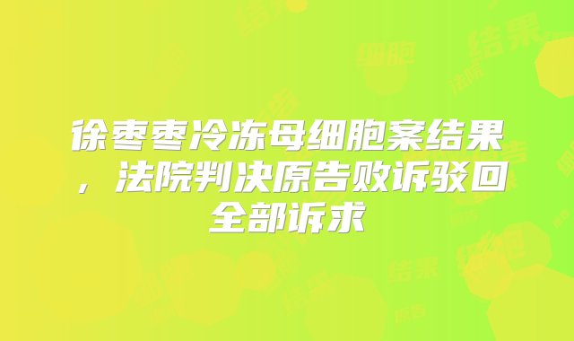 徐枣枣冷冻母细胞案结果，法院判决原告败诉驳回全部诉求