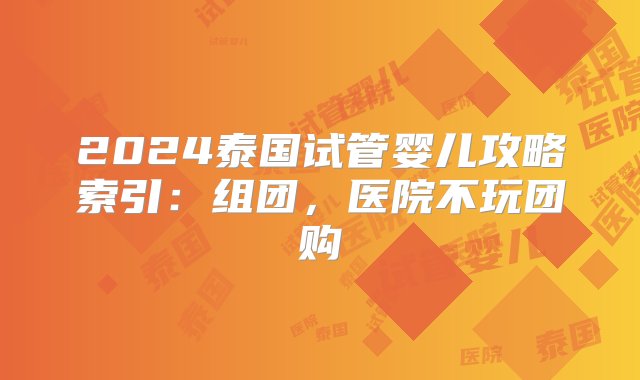 2024泰国试管婴儿攻略索引：组团，医院不玩团购