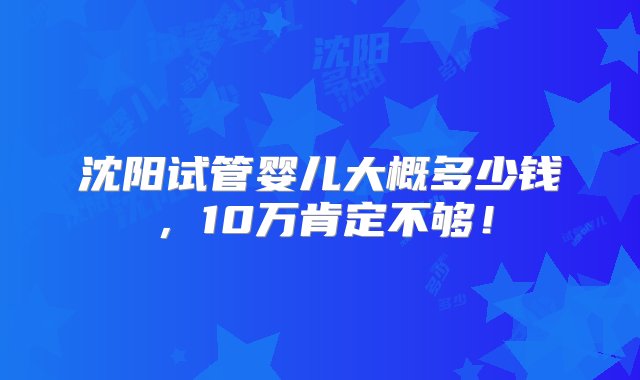 沈阳试管婴儿大概多少钱，10万肯定不够！