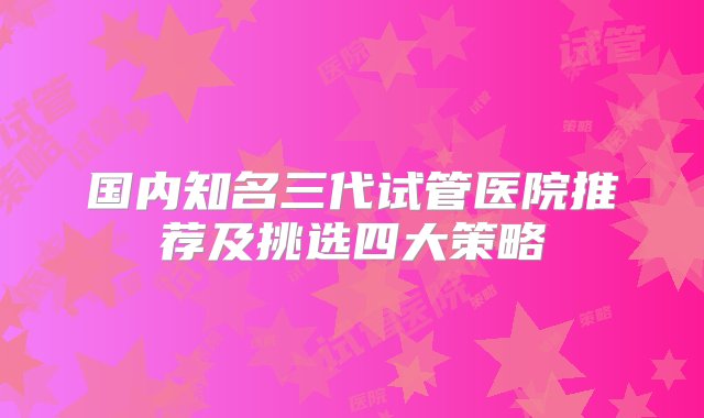 国内知名三代试管医院推荐及挑选四大策略