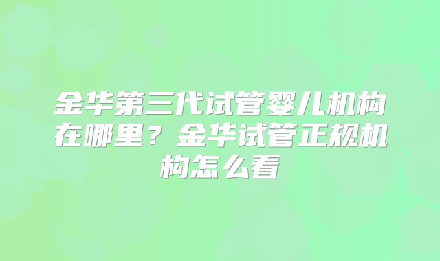 金华第三代试管婴儿机构在哪里？金华试管正规机构怎么看